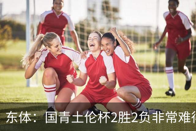 东体：国青土伦杯2胜2负非常难得，收获经验有利于征战亚青赛