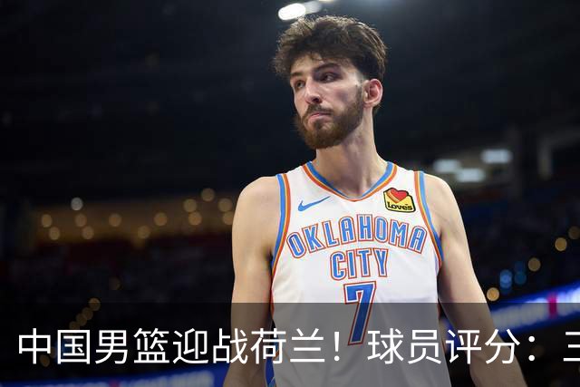 中国男篮迎战荷兰！球员评分：三人满分、五人合格、四人状态不佳