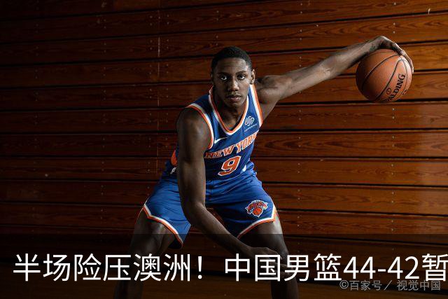 半场险压澳洲！中国男篮44-42暂时领先，王俊杰7分4板2助撑起锋线