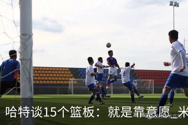 哈特谈15个篮板：就是靠意愿 米切罗和唐斯卡位文班做得很出色