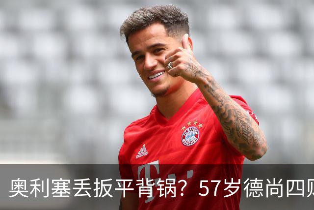 奥利塞丢扳平背锅？57岁德尚四败笔才为罪源：欧媒晒14年荣光告别