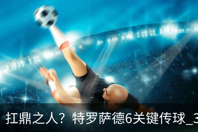 扛鼎之人？特罗萨德6关键传球 3次成功过人全场最高