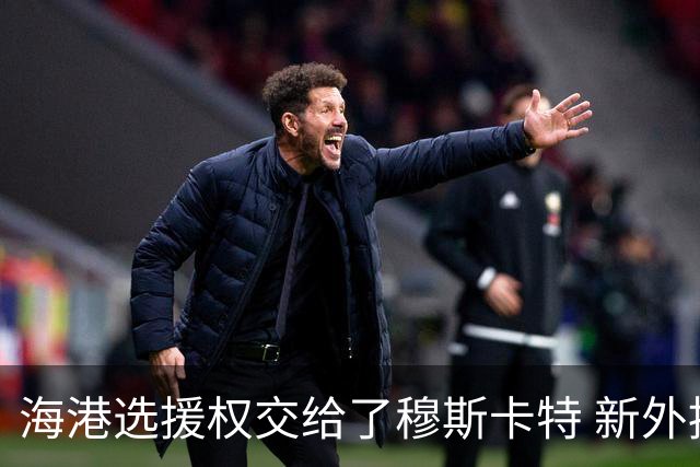 海港选援权交给了穆斯卡特 新外援偏向巴西帮
