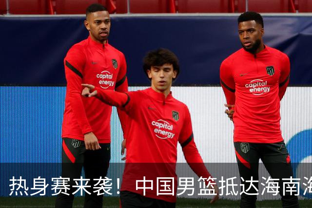 热身赛来袭！中国男篮抵达海南海口引关注 24号首战对阵喀麦隆