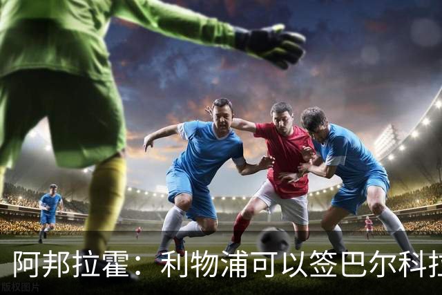 阿邦拉霍：利物浦可以签巴尔科拉接替萨拉赫，奥利塞鲍文就别想了